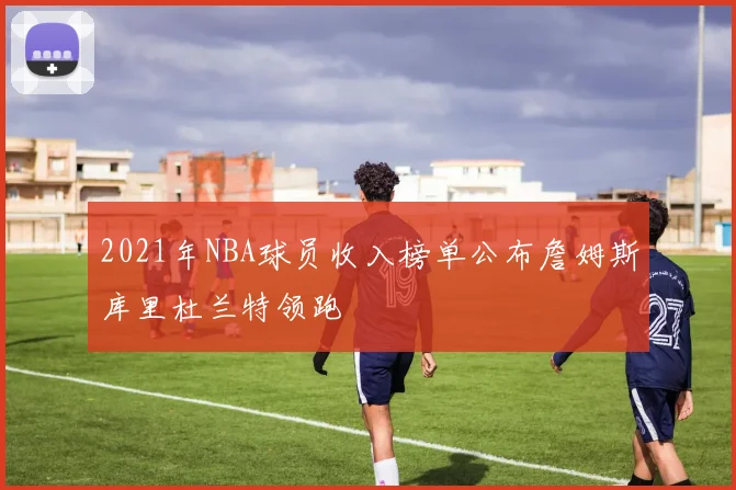 2021年NBA球员收入榜单公布詹姆斯库里杜兰特领跑