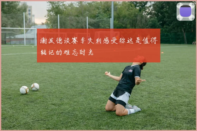 谢泼德谈赛季失利感受称这是值得铭记的难忘时光
