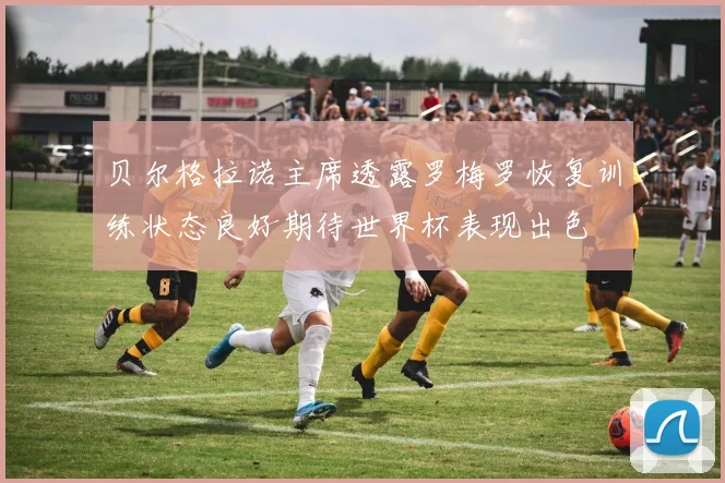 贝尔格拉诺主席透露罗梅罗恢复训练状态良好期待世界杯表现出色