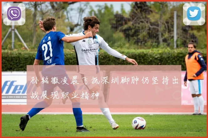 孙铭徽凌晨飞抵深圳脚肿仍坚持出战展现职业精神